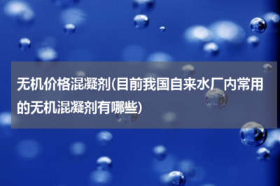 無機價格混凝劑(目前我國自來水廠內(nèi)常用的無機混凝劑有哪些)
